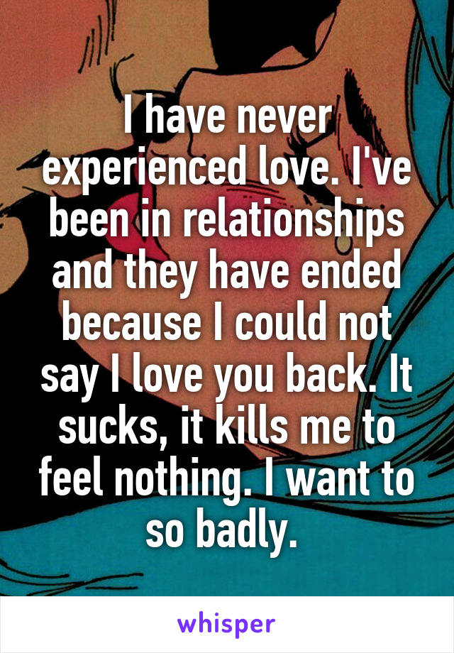 I have never experienced love. I've been in relationships and they have ended because I could not say I love you back. It sucks, it kills me to feel nothing. I want to so badly. 