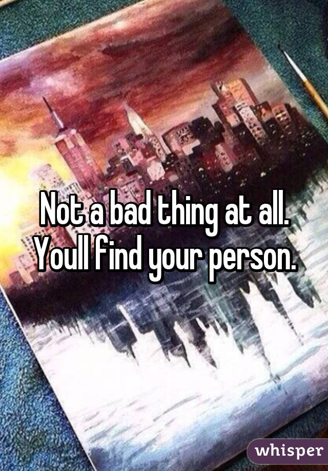 Not a bad thing at all. Youll find your person.