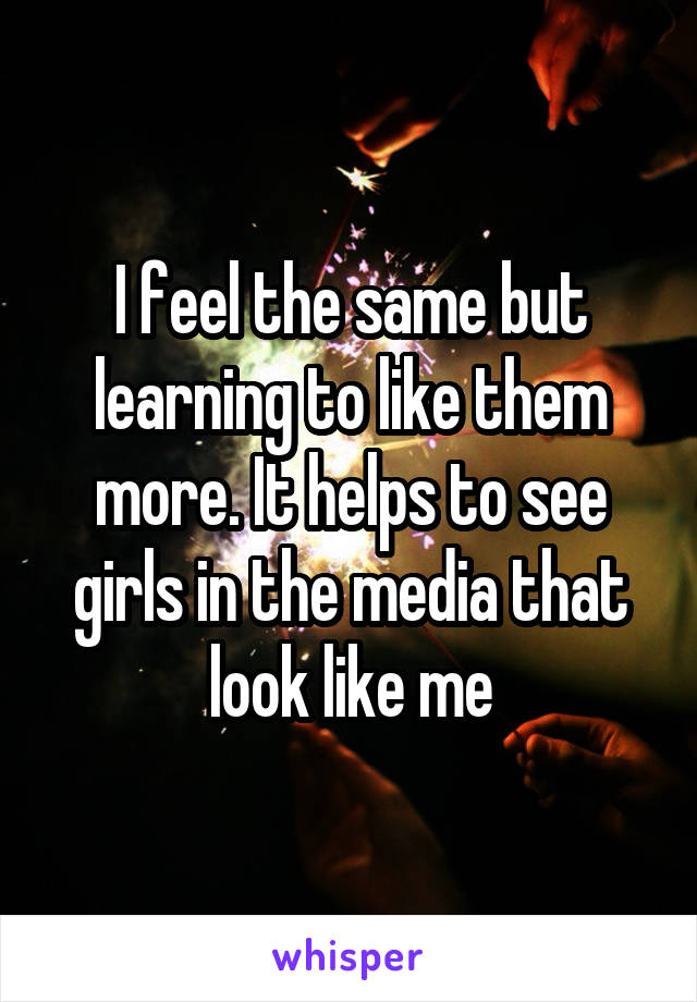 I feel the same but learning to like them more. It helps to see girls in the media that look like me