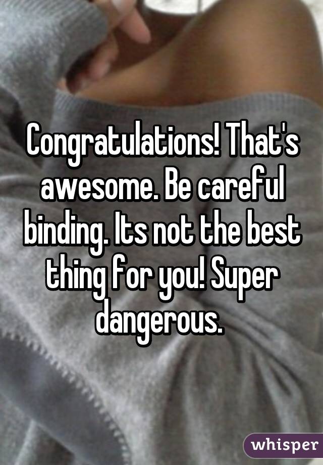 Congratulations! That's awesome. Be careful binding. Its not the best thing for you! Super dangerous. 