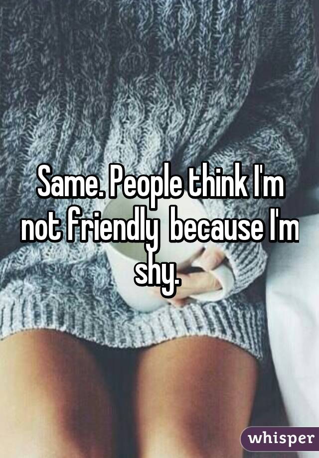 Same. People think I'm not friendly  because I'm shy. 