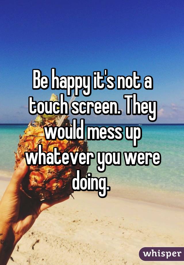 Be happy it's not a touch screen. They would mess up whatever you were doing. 