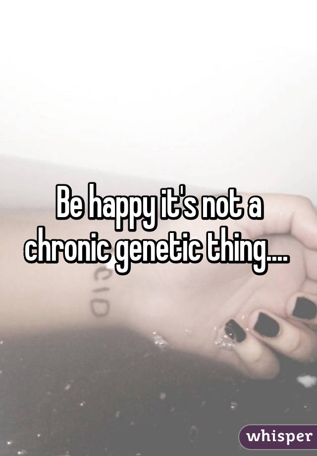 Be happy it's not a chronic genetic thing.... 