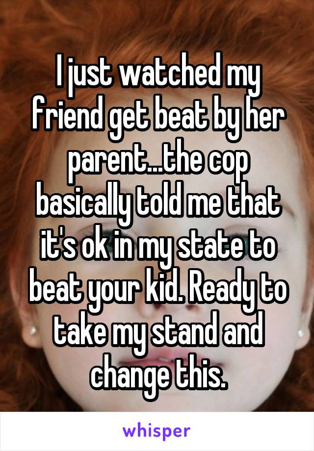 I just watched my friend get beat by her parent...the cop basically told me that it's ok in my state to beat your kid. Ready to take my stand and change this.