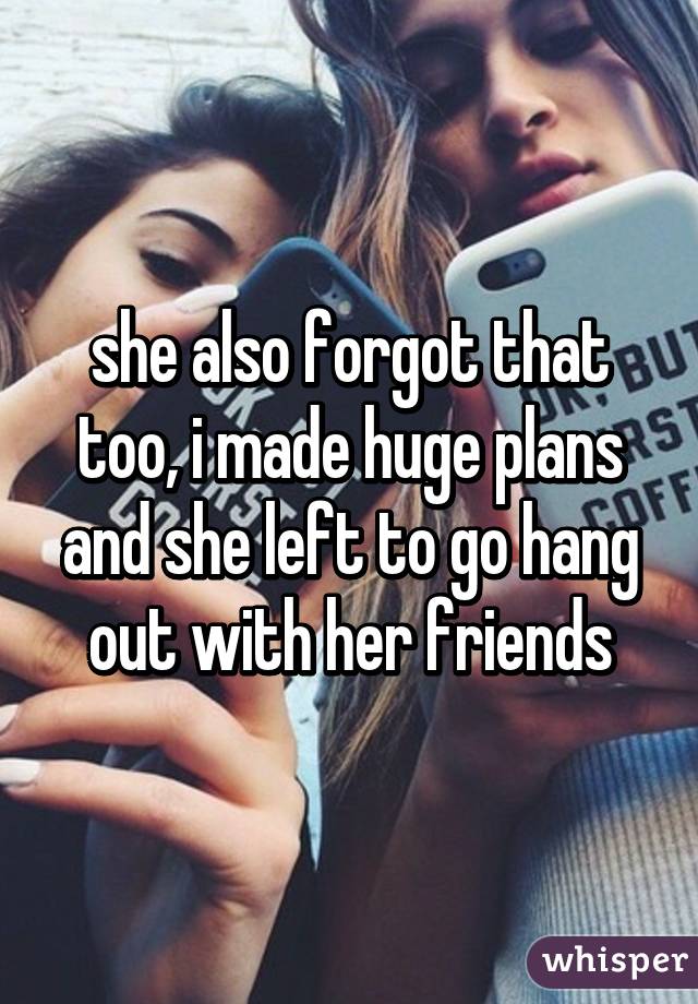 she also forgot that too, i made huge plans and she left to go hang out with her friends