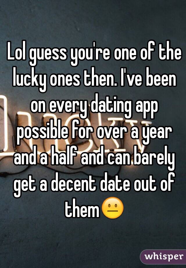 Lol guess you're one of the lucky ones then. I've been on every dating app possible for over a year and a half and can barely get a decent date out of them😐