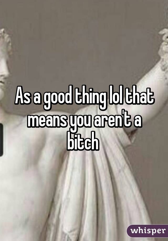 As a good thing lol that means you aren't a bitch 