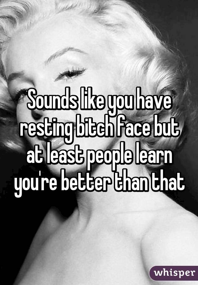 Sounds like you have resting bitch face but at least people learn you're better than that