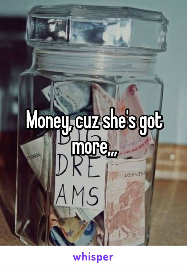 Money, cuz she's got more,,,