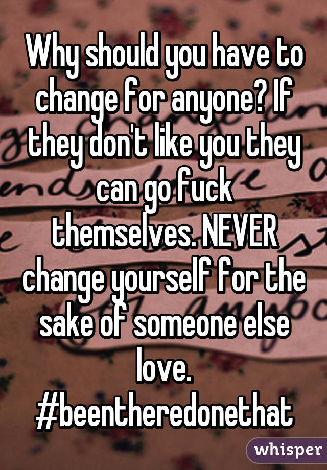 Why should you have to change for anyone? If they don't like you they can go fuck themselves. NEVER change yourself for the sake of someone else love. #beentheredonethat