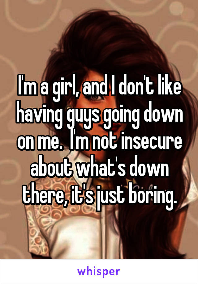 I'm a girl, and I don't like having guys going down on me.  I'm not insecure about what's down there, it's just boring.
