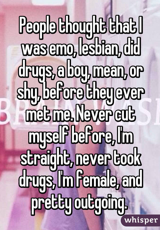 People thought that I was emo, lesbian, did drugs, a boy, mean, or shy, before they ever met me. Never cut myself before, I'm straight, never took drugs, I'm female, and pretty outgoing. 
