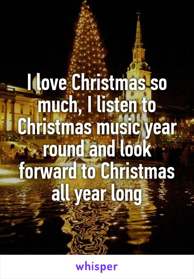 I love Christmas so much, I listen to Christmas music year round and look forward to Christmas all year long