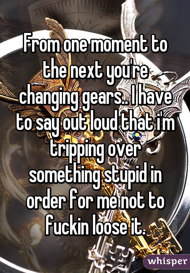 From one moment to the next you're changing gears.. I have to say out loud that i'm tripping over something stupid in order for me not to fuckin loose it.