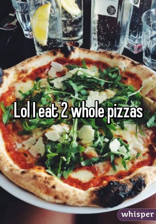 Lol I eat 2 whole pizzas