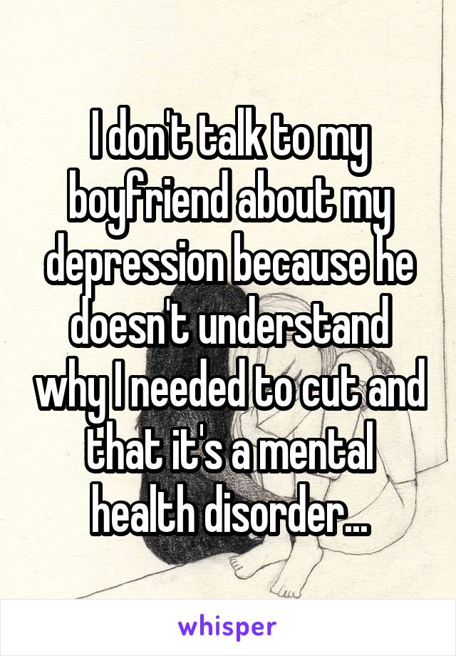 I don't talk to my boyfriend about my depression because he doesn't understand why I needed to cut and that it's a mental health disorder...