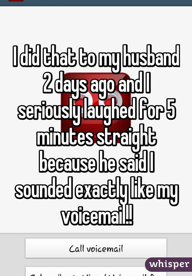 I did that to my husband 2 days ago and I seriously laughed for 5 minutes straight because he said I sounded exactly like my voicemail!!