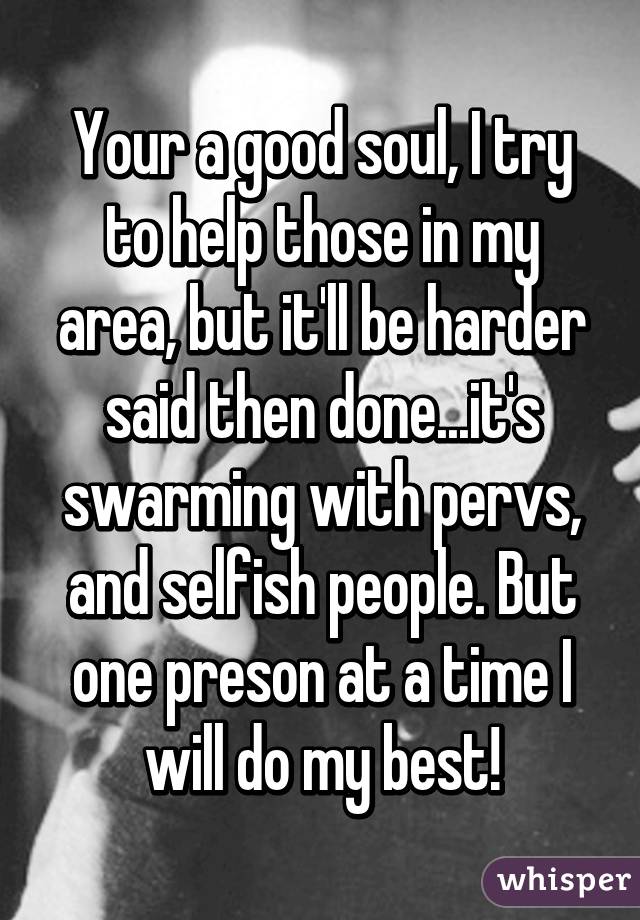 Your a good soul, I try to help those in my area, but it'll be harder said then done...it's swarming with pervs, and selfish people. But one preson at a time I will do my best!