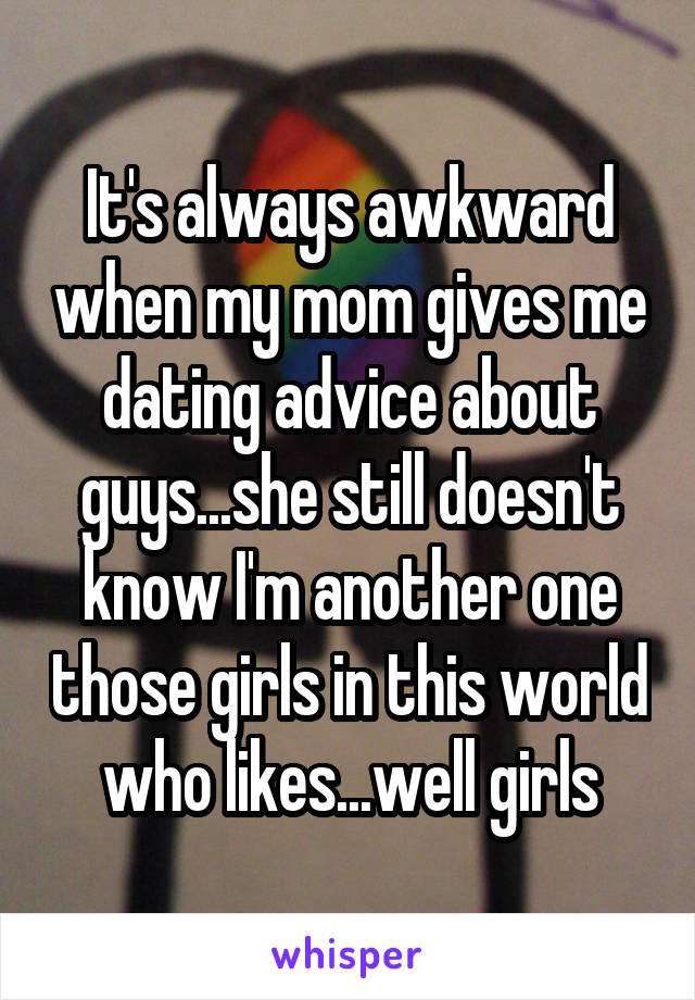 It's always awkward when my mom gives me dating advice about guys...she still doesn't know I'm another one those girls in this world who likes...well girls