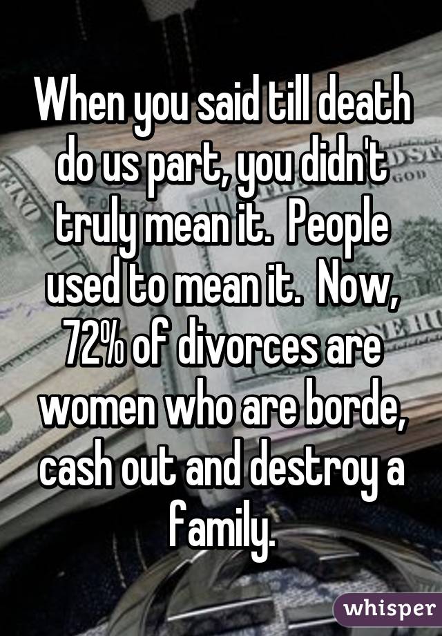 When you said till death do us part, you didn't truly mean it.  People used to mean it.  Now, 72% of divorces are women who are borde, cash out and destroy a family.