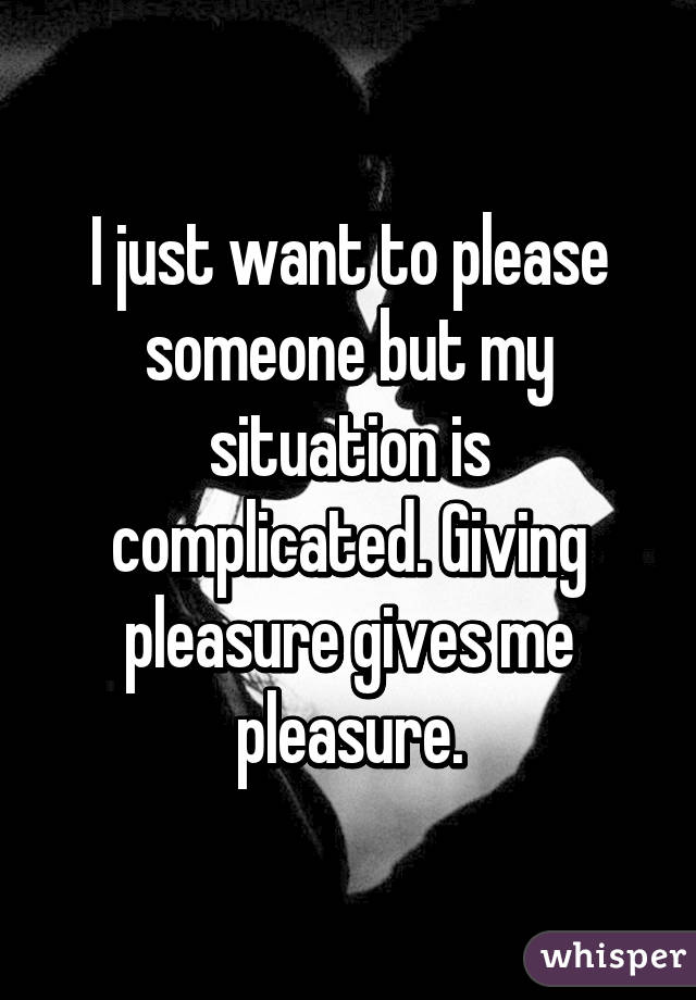 I just want to please someone but my situation is complicated. Giving pleasure gives me pleasure.