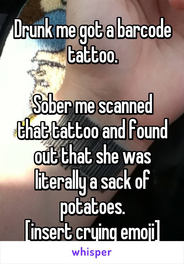 Drunk me got a barcode tattoo.

Sober me scanned that tattoo and found out that she was literally a sack of potatoes.
[insert crying emoji]