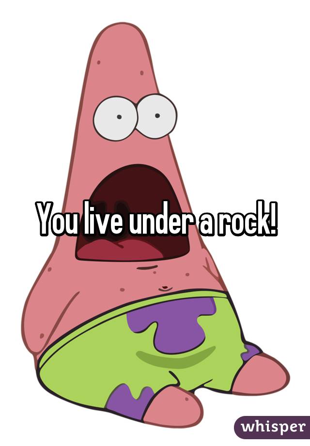 You live under a rock!