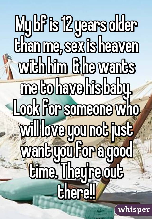 My bf is 12 years older than me, sex is heaven with him  & he wants me to have his baby. Look for someone who will love you not just want you for a good time. They're out there!!