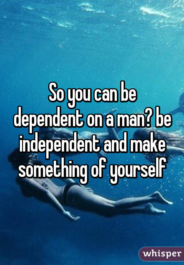 So you can be dependent on a man? be independent and make something of yourself