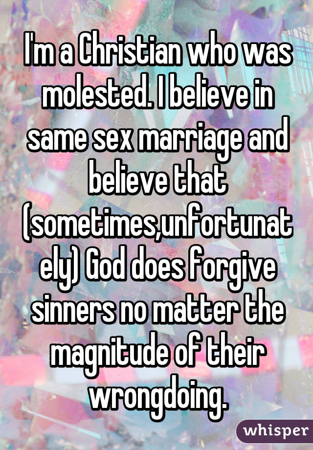 I'm a Christian who was molested. I believe in same sex marriage and believe that (sometimes,unfortunately) God does forgive sinners no matter the magnitude of their wrongdoing.