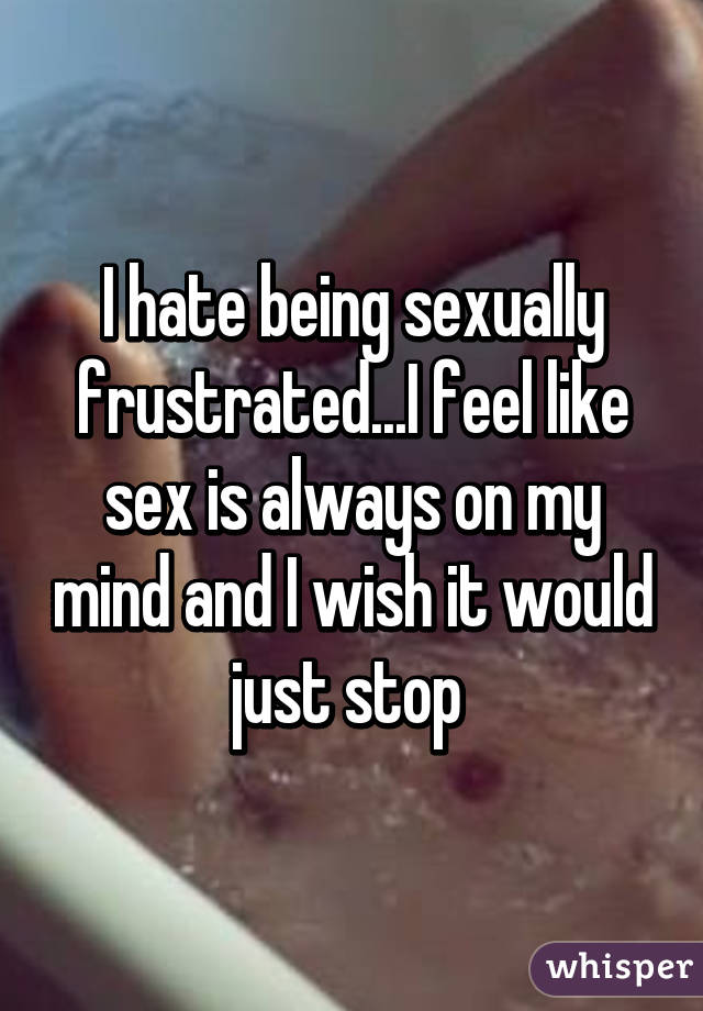 I hate being sexually frustrated...I feel like sex is always on my mind and I wish it would just stop 