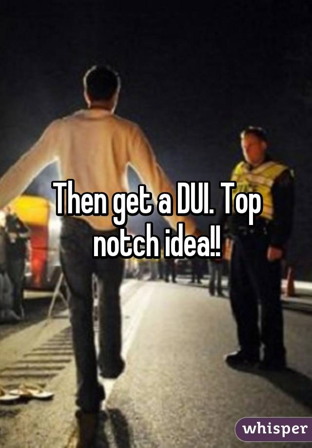 Then get a DUI. Top notch idea!!
