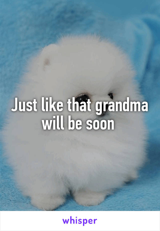 Just like that grandma will be soon 