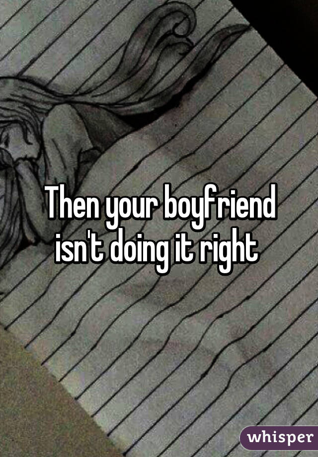 Then your boyfriend isn't doing it right 