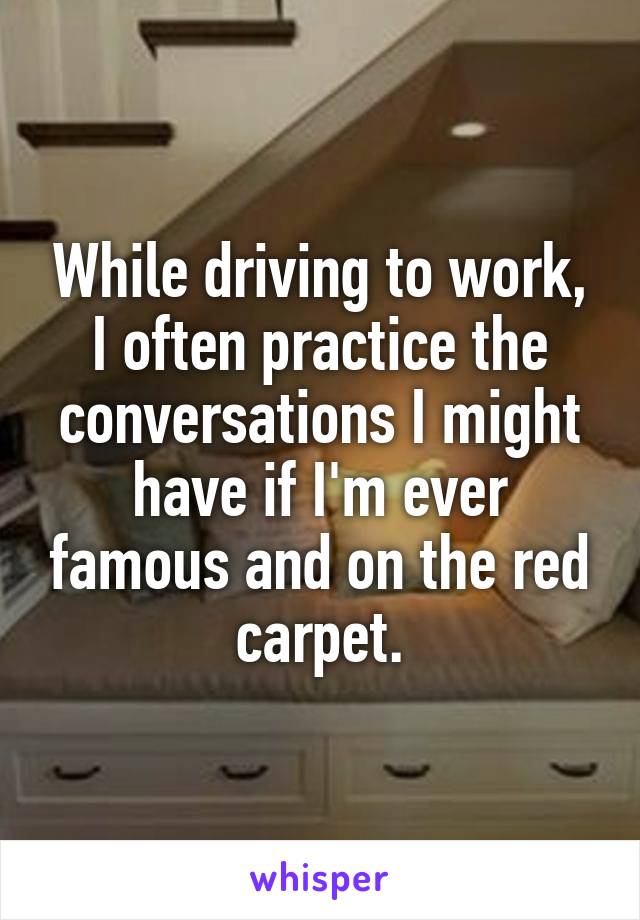 While driving to work, I often practice the conversations I might have if I'm ever famous and on the red carpet.