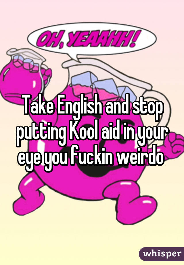 Take English and stop putting Kool aid in your eye you fuckin weirdo 
