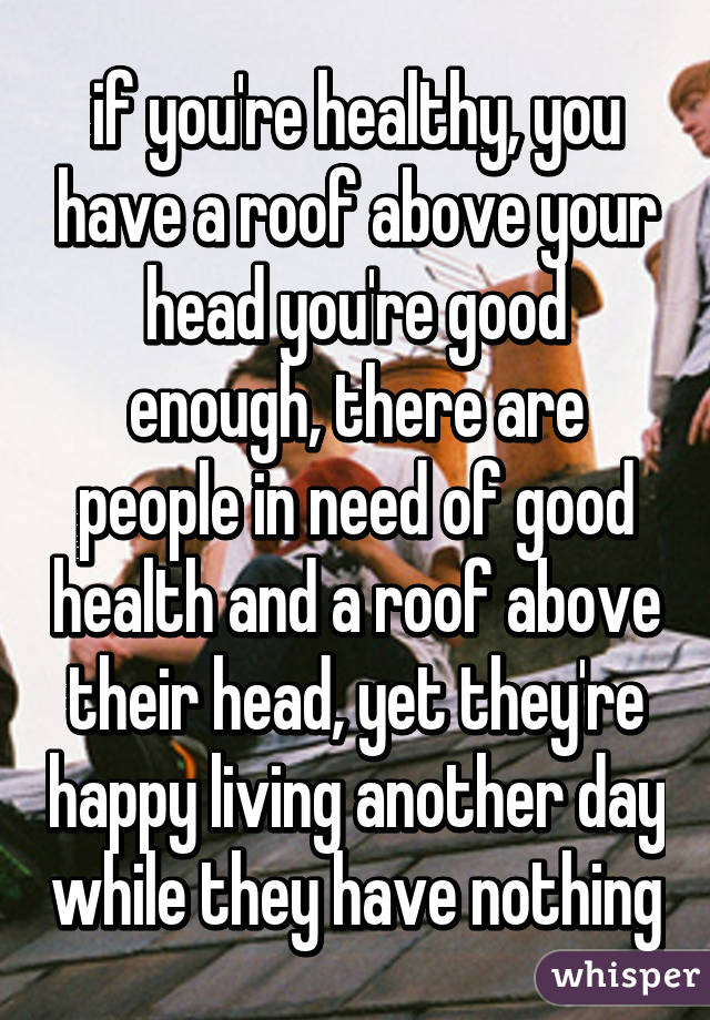 if you're healthy, you have a roof above your head you're good enough, there are people in need of good health and a roof above their head, yet they're happy living another day while they have nothing