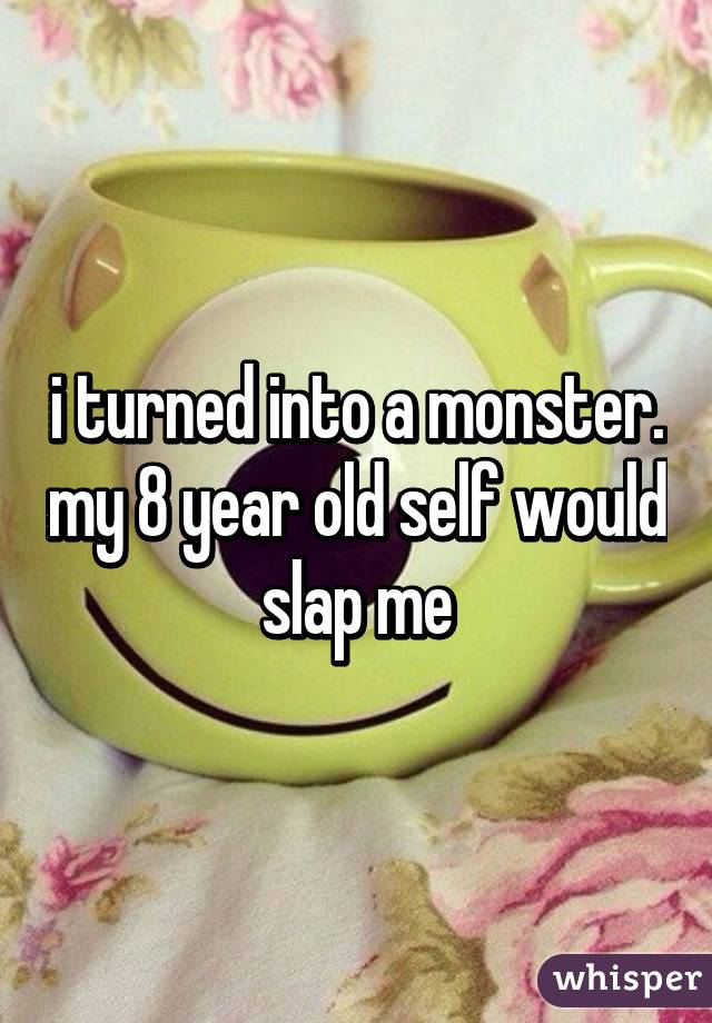 i turned into a monster. my 8 year old self would slap me