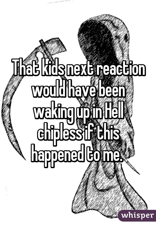 That kids next reaction would have been waking up in Hell chipless if this happened to me. 