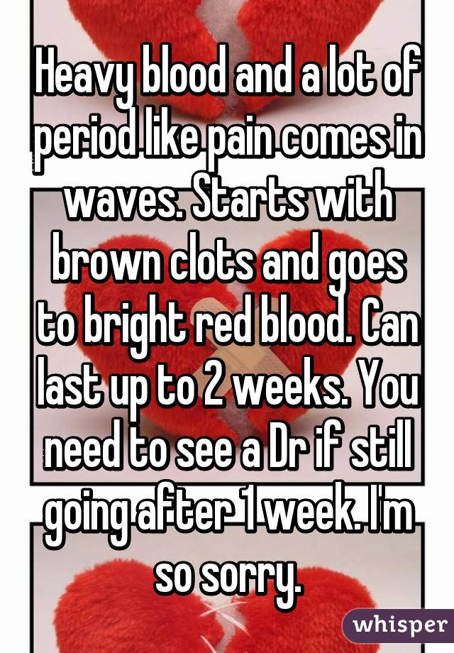 Heavy blood and a lot of period like pain comes in waves. Starts with brown clots and goes to bright red blood. Can last up to 2 weeks. You need to see a Dr if still going after 1 week. I'm so sorry.