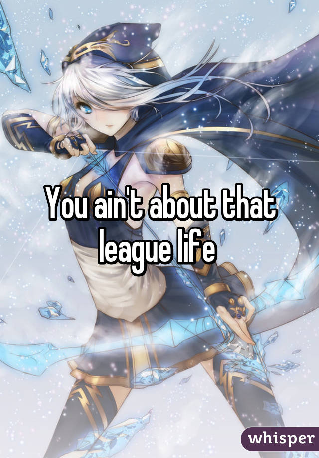 You ain't about that league life 