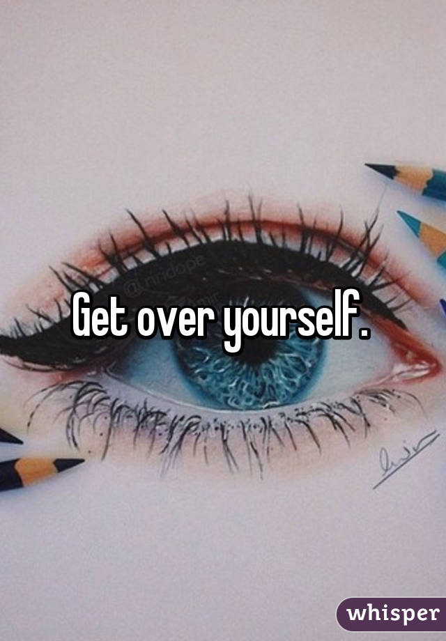 Get over yourself. 