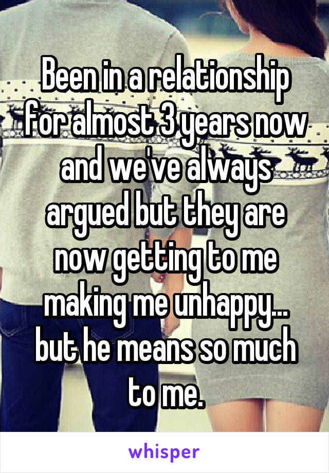 Been in a relationship for almost 3 years now and we've always argued but they are now getting to me making me unhappy... but he means so much to me.