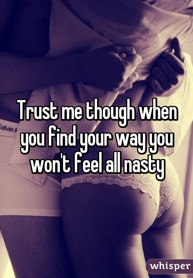 Trust me though when you find your way you won't feel all nasty