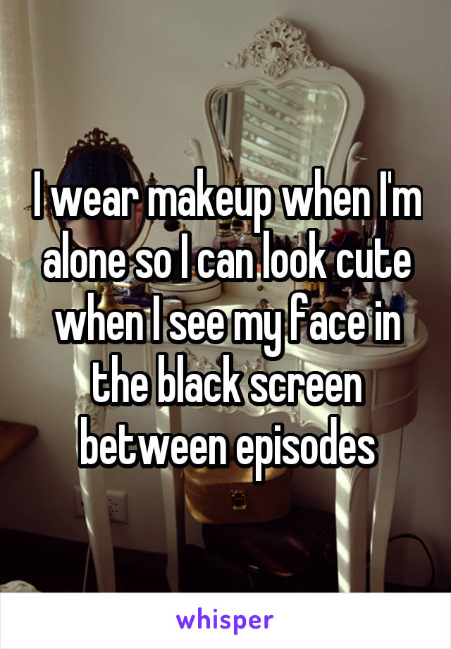 I wear makeup when I'm alone so I can look cute when I see my face in the black screen between episodes