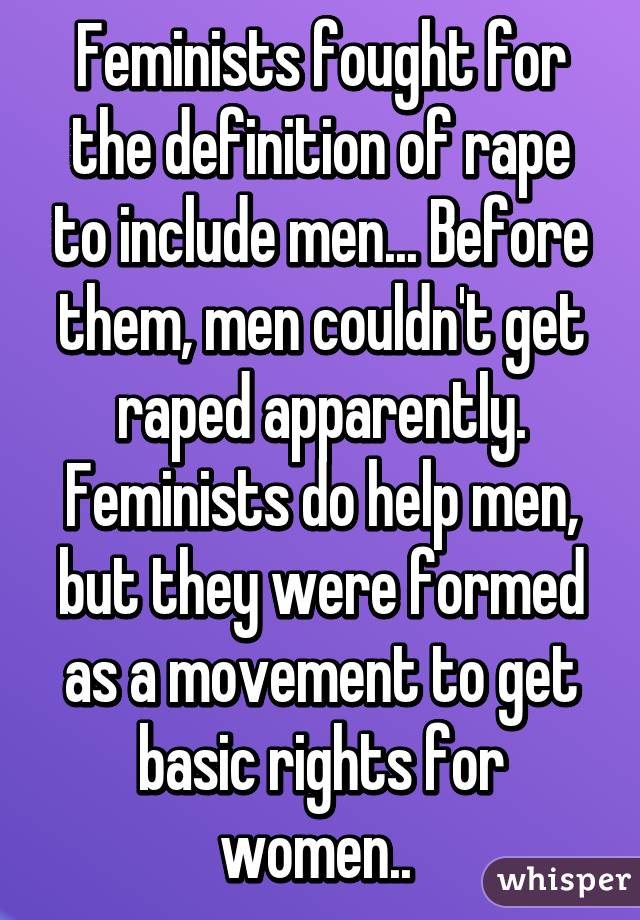 Feminists fought for the definition of rape to include men... Before them, men couldn't get raped apparently. Feminists do help men, but they were formed as a movement to get basic rights for women.. 