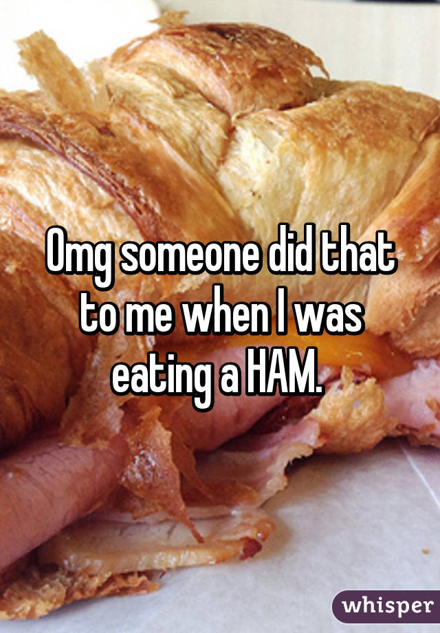 Omg someone did that to me when I was eating a HAM. 