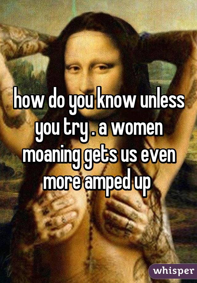 how do you know unless you try . a women moaning gets us even more amped up 