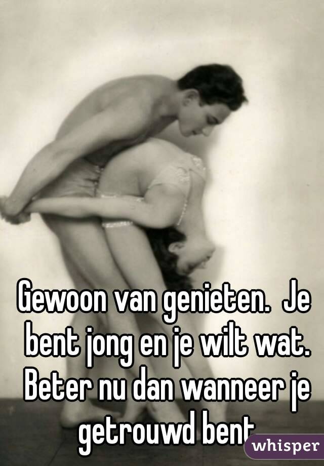 Gewoon van genieten.  Je bent jong en je wilt wat. Beter nu dan wanneer je getrouwd bent