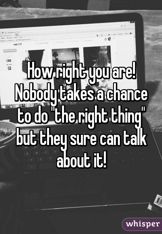 How right you are! Nobody takes a chance to do "the right thing" but they sure can talk about it!